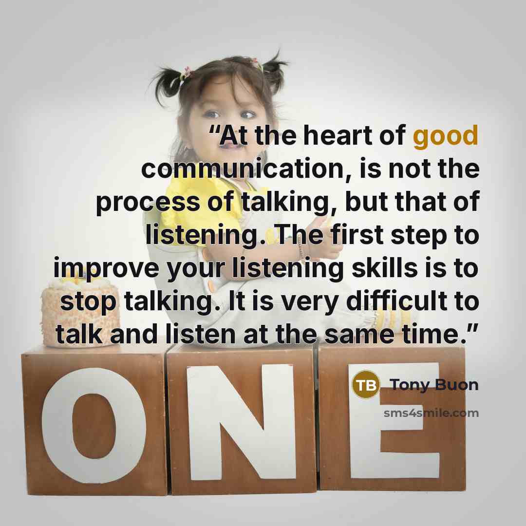 “At the heart of good communication, is not the process of talking, but that of listening. The first step to improve your listening skills is to stop talking. It is very difficult to talk and listen at the same time.” quote by Tony Buon