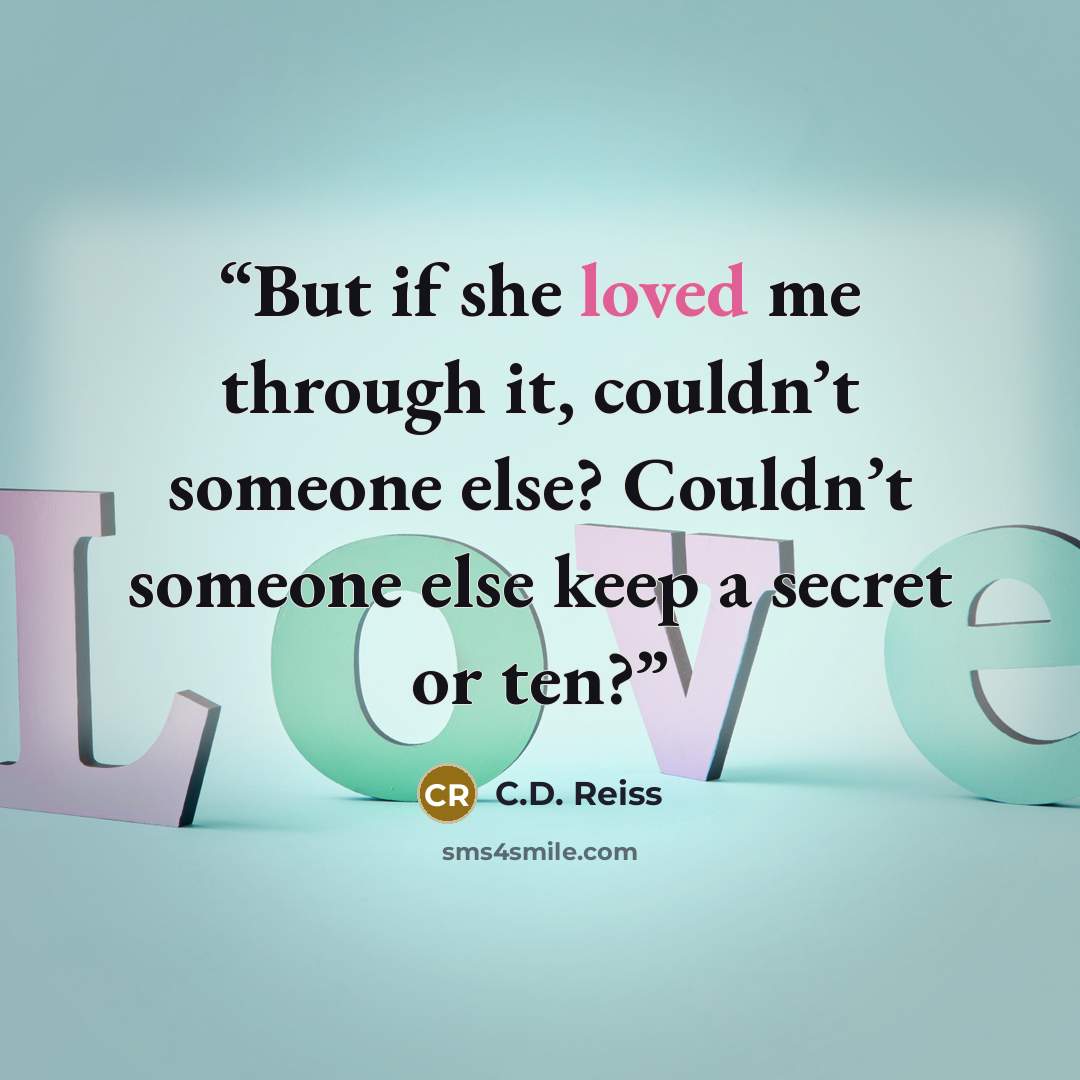“But if she loved me through it, couldn’t someone else? Couldn’t someone else keep a secret or ten?” quote by C.D. Reiss