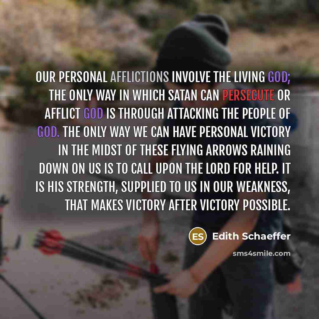 “Our personal afflictions involve the living God; the only way in which Satan can persecute or afflict God is through attacking the people of God. The only way we can have personal victory in the midst of these flying arrows raining down on us is to call upon the Lord for help. It is His strength…” quote by Edith Schaeffer