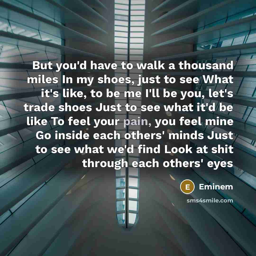 “But you'd have to walk a thousand miles In my shoes, just to see What it's like, to be me I'll be you, let's trade shoes Just to see what it'd be like To feel your pain, you feel mine Go inside each others' minds Just to see what we'd find Look at shit through each others' eyes” quote by Eminem