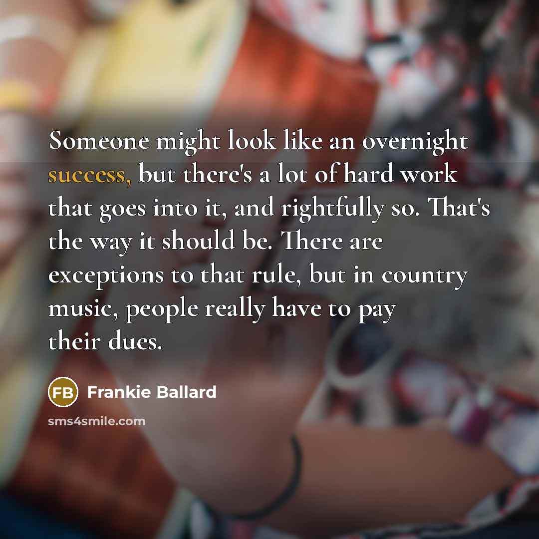 “Someone might look like an overnight success, but there's a lot of hard work that goes into it, and rightfully so. That's the way it should be. There are exceptions to that rule, but in country music, people really have to pay their dues.” quote by Frankie Ballard