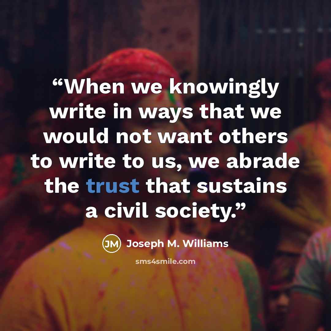 “When we knowingly write in ways that we would not want others to write to us, we abrade the trust that sustains a civil society.” quote by Joseph M. Williams