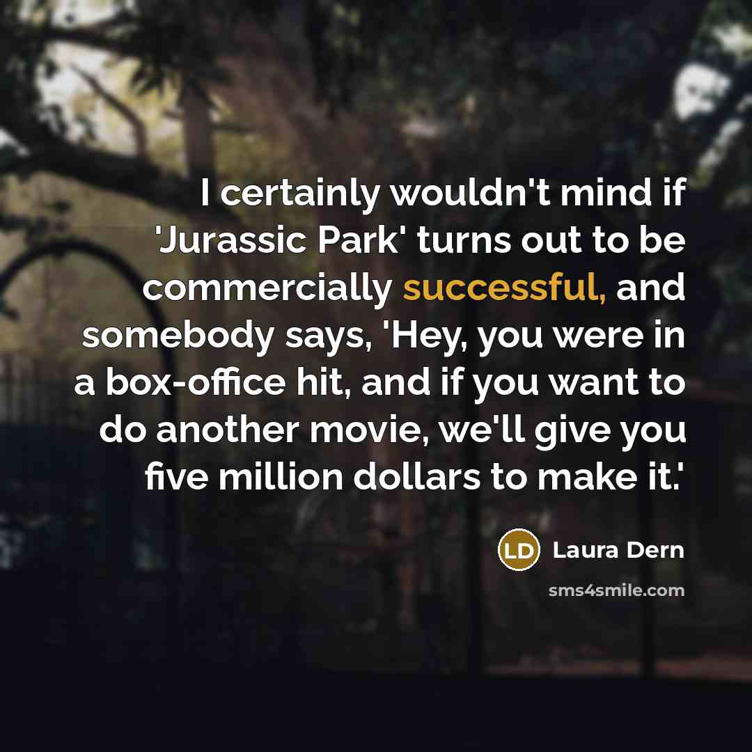 “I certainly wouldn't mind if 'Jurassic Park' turns out to be commercially successful, and somebody says, 'Hey, you were in a box-office hit, and if you want to do another movie, we'll give you five million dollars to make it.'” quote by Laura Dern