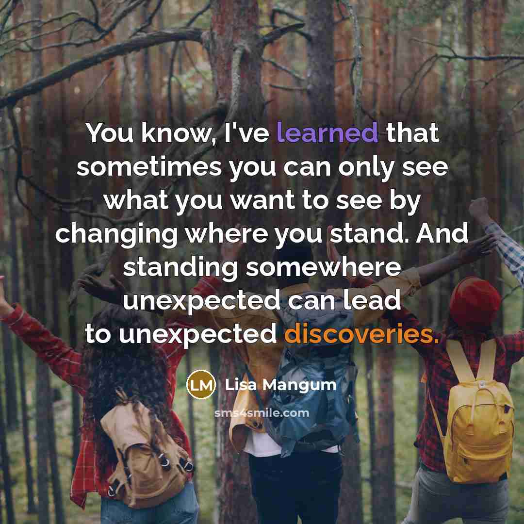 “You know, I've learned that sometimes you can only see what you want to see by changing where you stand. And standing somewhere unexpected can lead to unexpected discoveries.” quote by Lisa Mangum