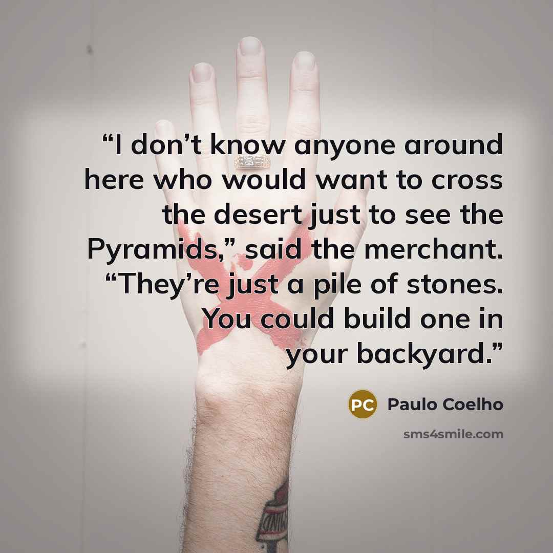 “I don’t know anyone around here who would want to cross the desert just to see the Pyramids,” said the merchant. “They’re just a pile of stones. You could build one in your backyard.” quote by Paulo Coelho