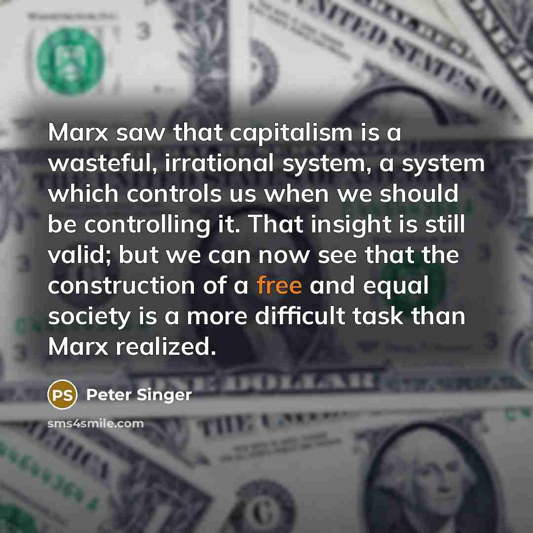 “Marx saw that capitalism is a wasteful, irrational system, a system which controls us when we should be controlling it. That insight is still valid; but we can now see that the construction of a free and equal society is a more difficult task than Marx realized.” quote by Peter Singer