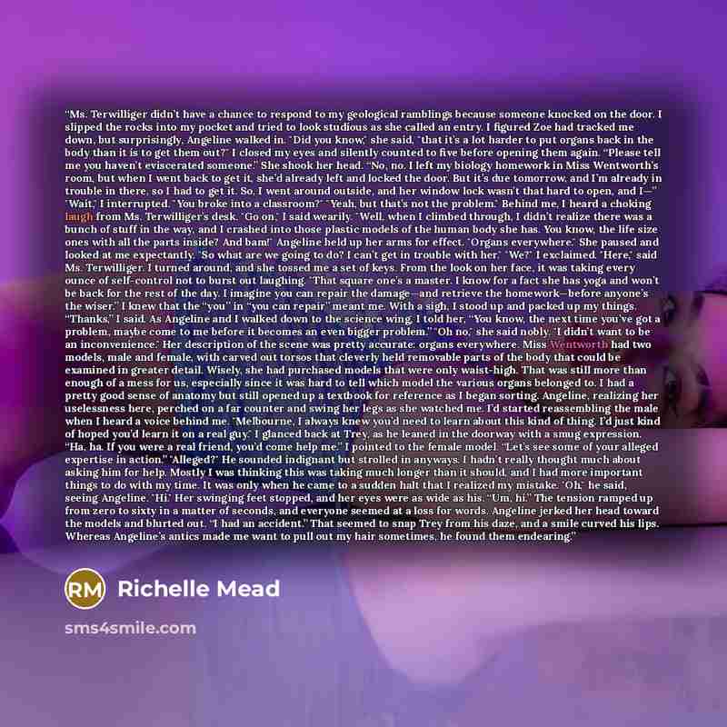 “Ms. Terwilliger didn’t have a chance to respond to my geological ramblings because someone knocked on the door. I slipped the rocks into my pocket and tried to look studious as she called an entry. I figured Zoe had tracked me down, but surprisingly, Angeline walked in. "Did you know," she said…” quote by Richelle Mead