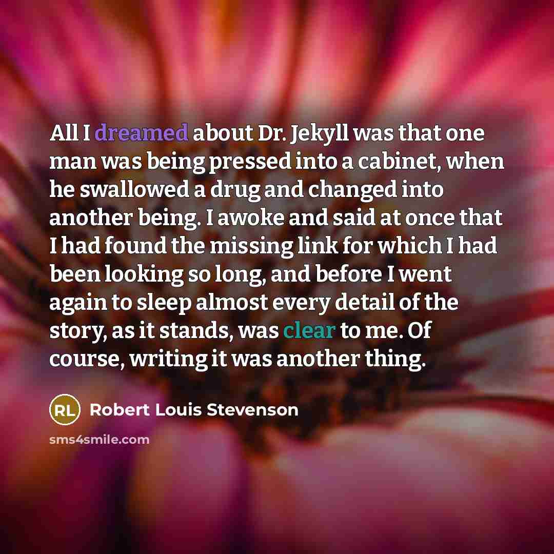 “All I dreamed about Dr. Jekyll was that one man was being pressed into a cabinet, when he swallowed a drug and changed into another being. I awoke and said at once that I had found the missing link for which I had been looking so long, and before I went again to sleep almost every detail of the…” quote by Robert Louis Stevenson