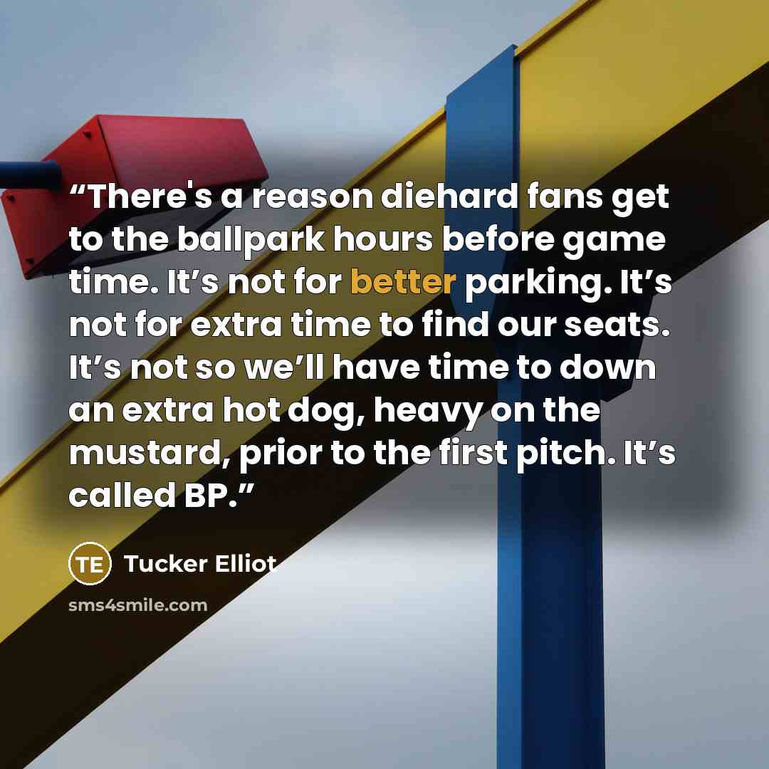 “There's a reason diehard fans get to the ballpark hours before game time. It’s not for better parking. It’s not for extra time to find our seats. It’s not so we’ll have time to down an extra hot dog, heavy on the mustard, prior to the first pitch. It’s called BP.” quote by Tucker Elliot