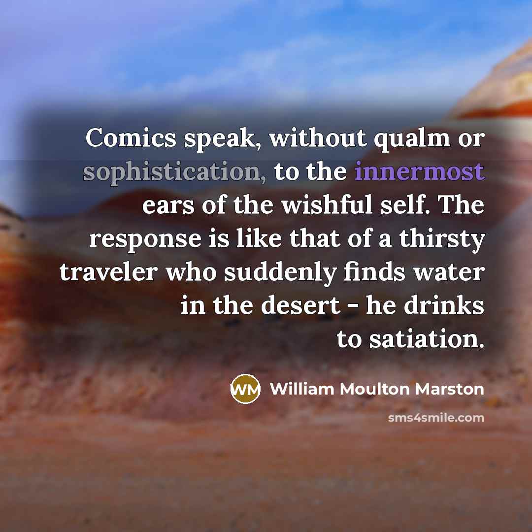 “Comics speak, without qualm or sophistication, to the innermost ears of the wishful self. The response is like that of a thirsty traveler who suddenly finds water in the desert - he drinks to satiation.” quote by William Moulton Marston
