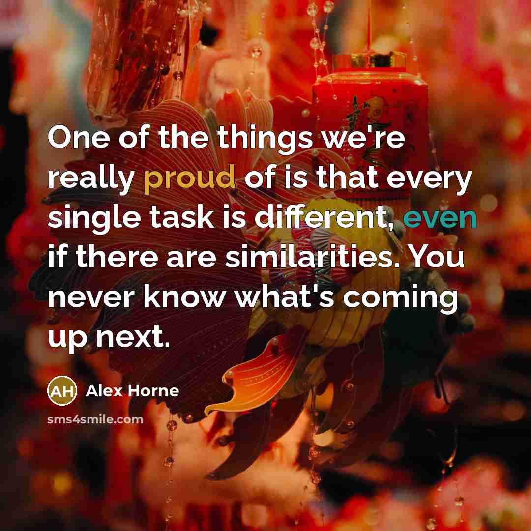 “One of the things we're really proud of is that every single task is different, even if there are similarities. You never know what's coming up next.” quote by Alex Horne