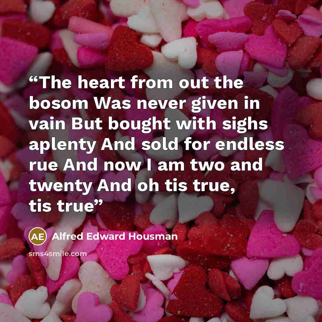“The heart from out the bosom Was never given in vain But bought with sighs aplenty And sold for endless rue And now I am two and twenty And oh tis true, tis true” quote by Alfred Edward Housman