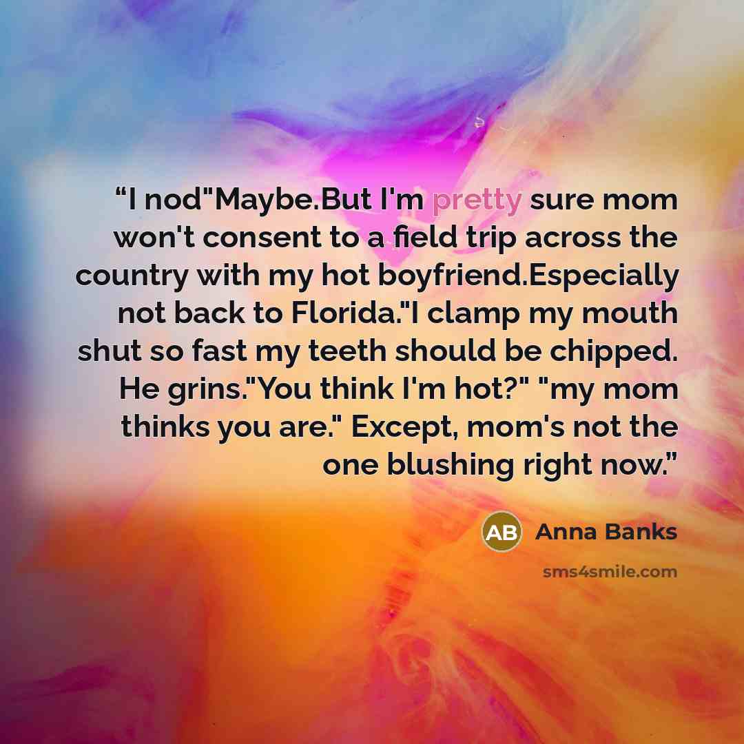 “I nod"Maybe.But I'm pretty sure mom won't consent to a field trip across the country with my hot boyfriend.Especially not back to Florida."I clamp my mouth shut so fast my teeth should be chipped. He grins."You think I'm hot?" "my mom thinks you are." Except, mom's not the one blushing right now.” quote by Anna Banks