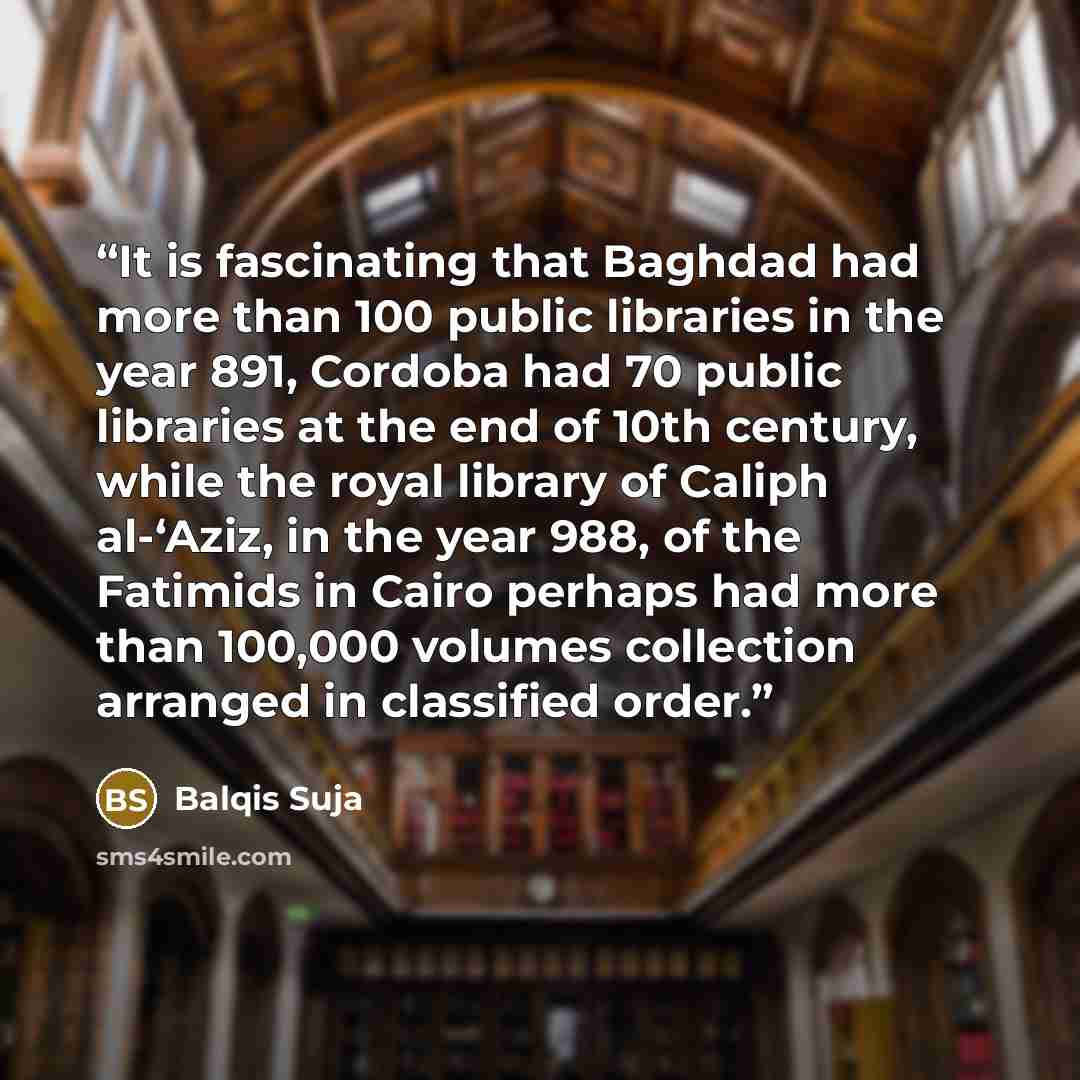 “It is fascinating that Baghdad had more than 100 public libraries in the year 891, Cordoba had 70 public libraries at the end of 10th century, while the royal library of Caliph al-‘Aziz, in the year 988, of the Fatimids in Cairo perhaps had more than 100,000 volumes collection arranged in…” quote by Balqis Suja