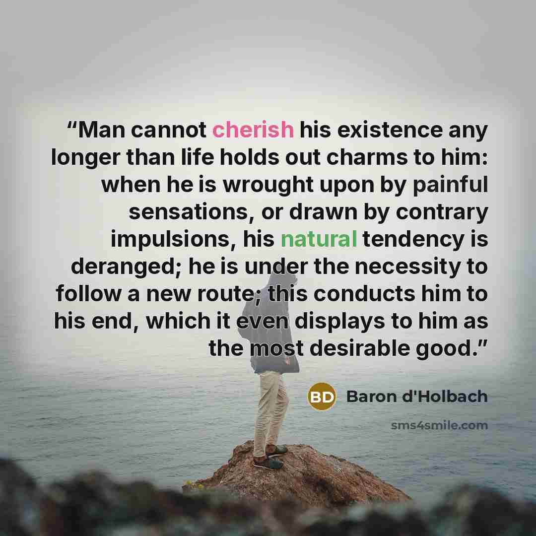 “Man cannot cherish his existence any longer than life holds out charms to him: when he is wrought upon by painful sensations, or drawn by contrary impulsions, his natural tendency is deranged; he is under the necessity to follow a new route; this conducts him to his end, which it even displays to…” quote by Baron d'Holbach