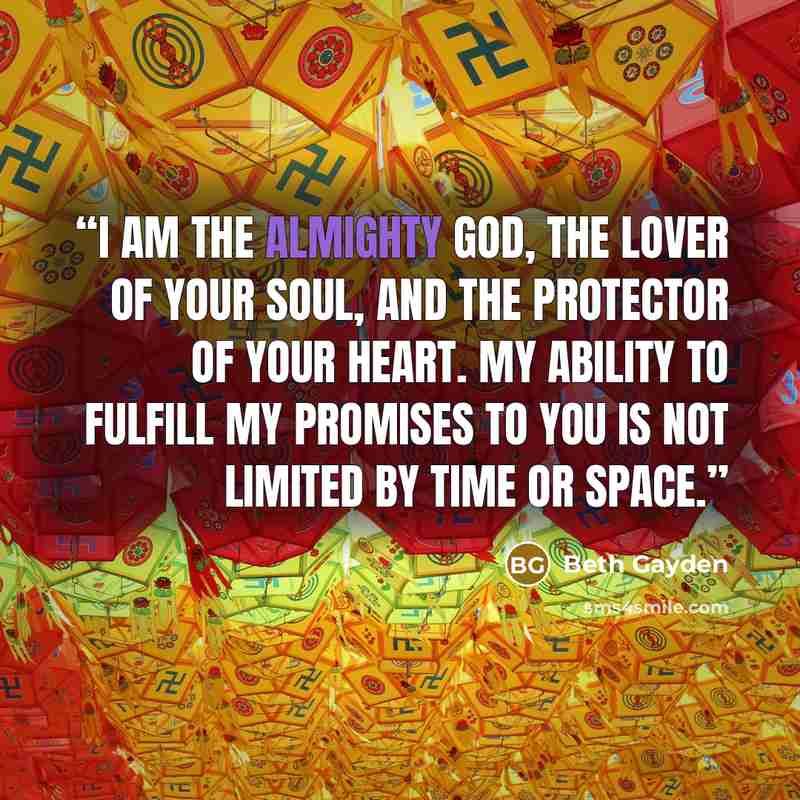 “I AM the Almighty God, the lover of your soul, and the protector of your heart. My ability to fulfill My promises to you is not limited by time or space.” quote by Beth Gayden