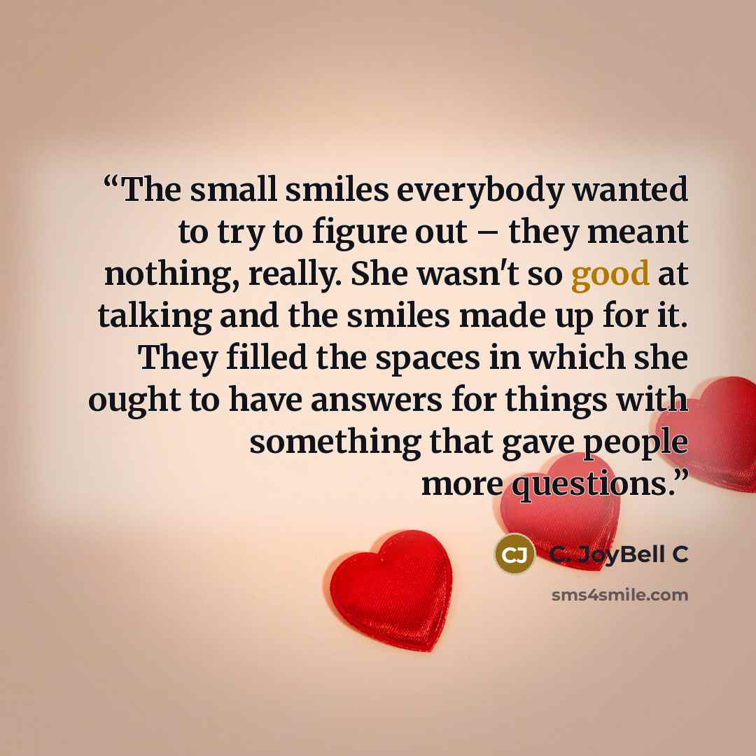 “The small smiles everybody wanted to try to figure out – they meant nothing, really. She wasn't so good at talking and the smiles made up for it. They filled the spaces in which she ought to have answers for things with something that gave people more questions.” quote by C. JoyBell C