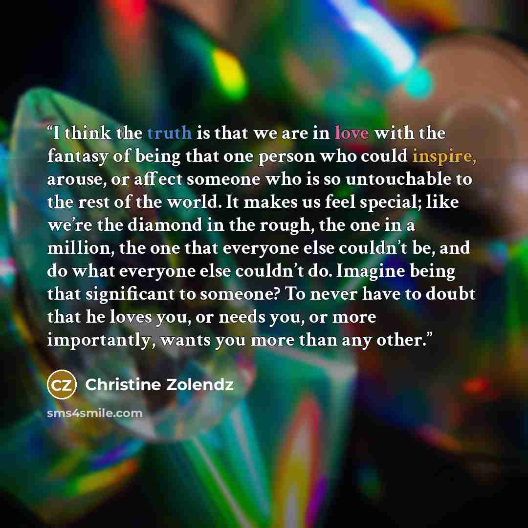 “I think the truth is that we are in love with the fantasy of being that one person who could inspire, arouse, or affect someone who is so untouchable to the rest of the world. It makes us feel special; like we’re the diamond in the rough, the one in a million, the one that everyone else couldn’t…” quote by Christine Zolendz