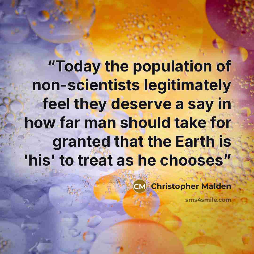 “Today the population of non-scientists legitimately feel they deserve a say in how far man should take for granted that the Earth is 'his' to treat as he chooses” quote by Christopher Malden