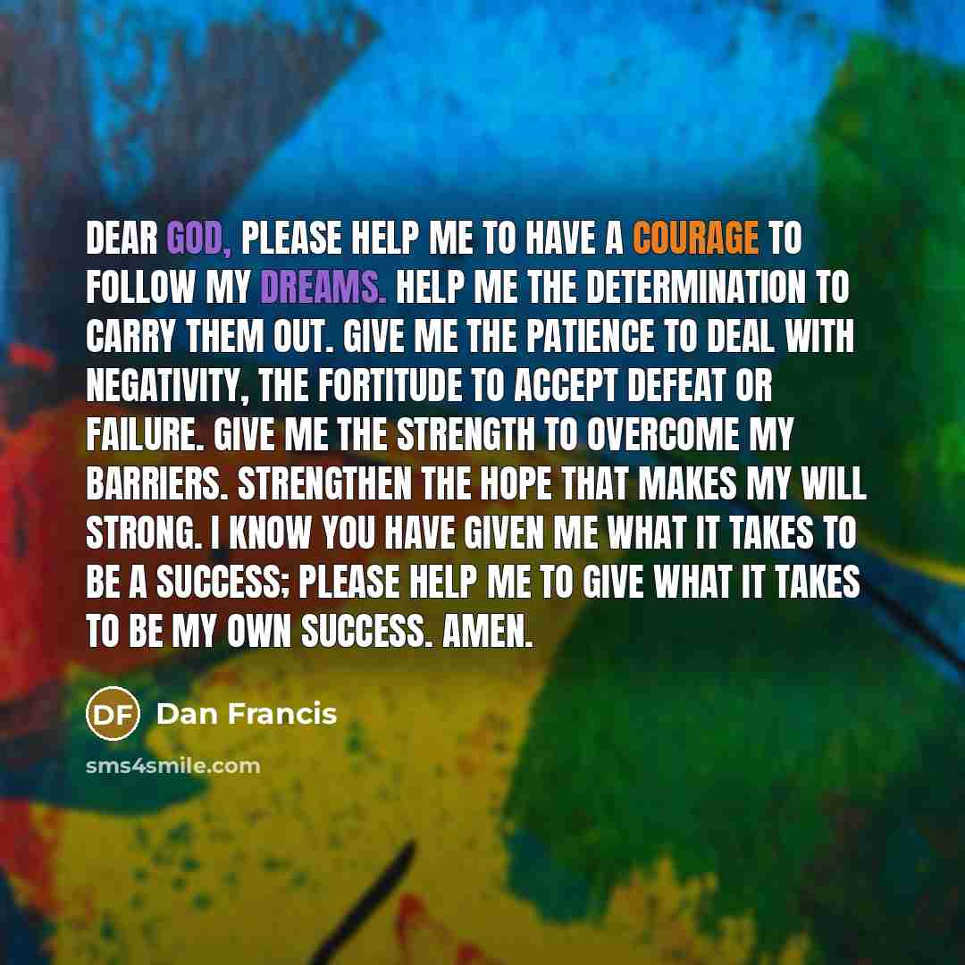 “Dear God, Please help me to have a courage to follow my dreams. Help me the determination to carry them out. Give me the patience to deal with negativity, the fortitude to accept defeat or failure. Give me the strength to overcome my barriers. Strengthen the hope that makes my will strong. I know…” quote by Dan Francis