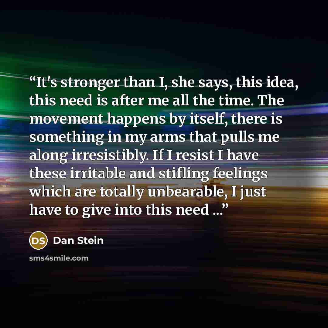 “It's stronger than I, she says, this idea, this need is after me all the time. The movement happens by itself, there is something in my arms that pulls me along irresistibly. If I resist I have these irritable and stifling feelings which are totally unbearable, I just have to give into this need ...” quote by Dan Stein