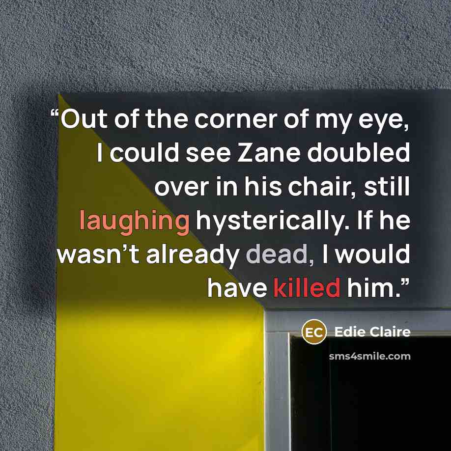 “Out of the corner of my eye, I could see Zane doubled over in his chair, still laughing hysterically. If he wasn't already dead, I would have killed him.” quote by Edie Claire