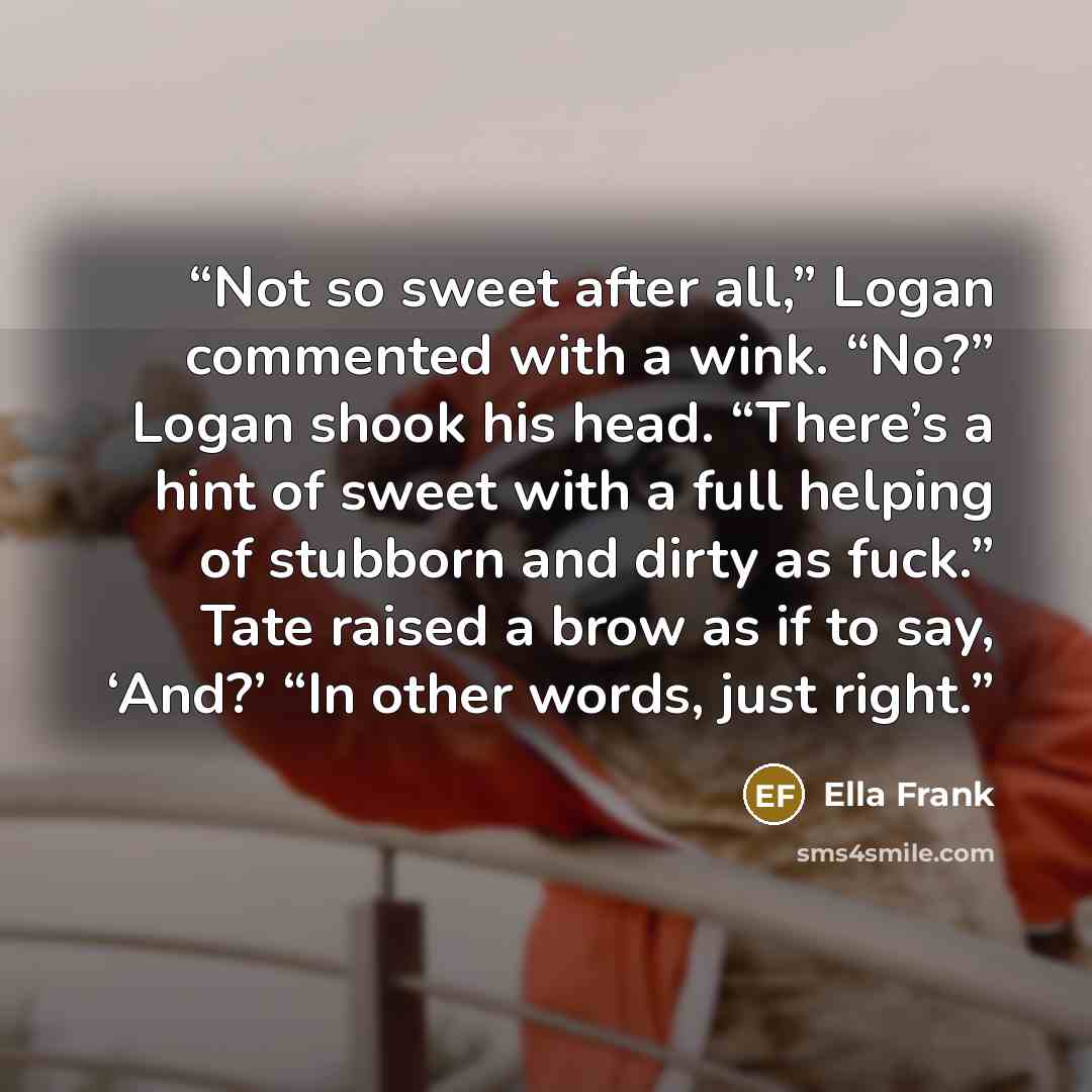 “Not so sweet after all,” Logan commented with a wink. “No?” Logan shook his head. “There’s a hint of sweet with a full helping of stubborn and dirty as fuck.” Tate raised a brow as if to say, ‘And?’ “In other words, just right.” quote by Ella Frank