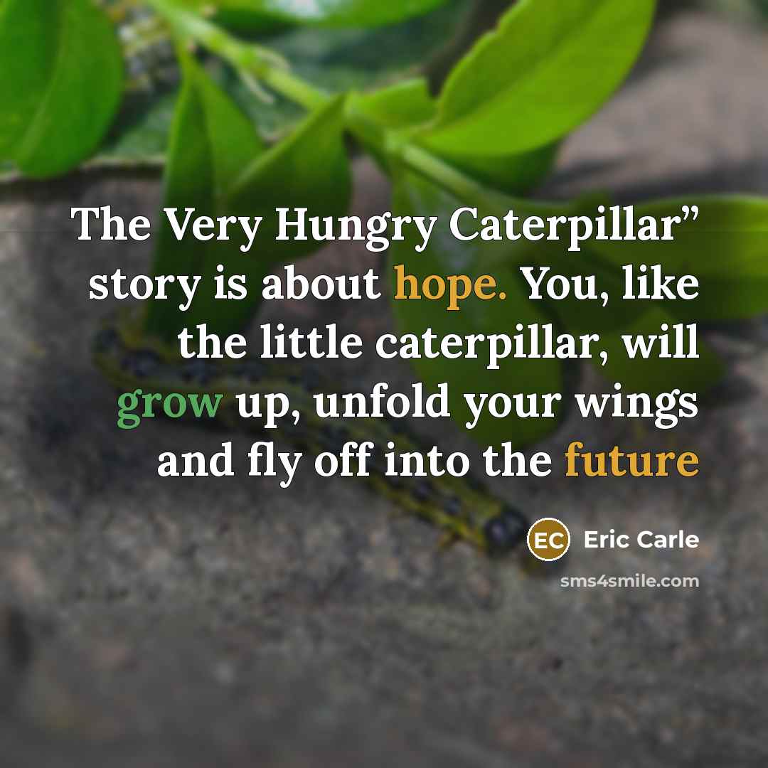 “The Very Hungry Caterpillar” story is about hope. You, like the little caterpillar, will grow up, unfold your wings and fly off into the future” quote by Eric Carle