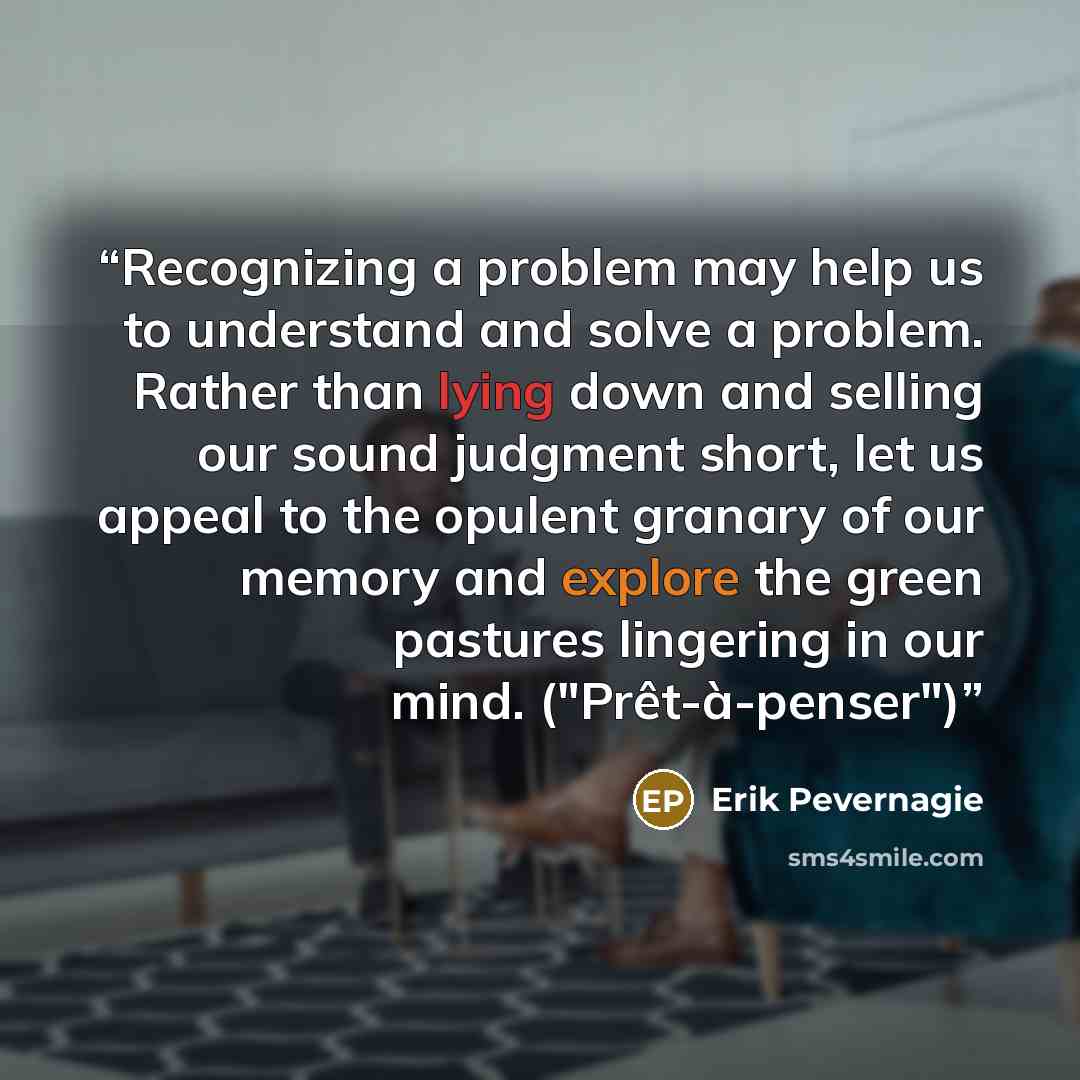 “Recognizing a problem may help us to understand and solve a problem. Rather than lying down and selling our sound judgment short, let us appeal to the opulent granary of our memory and explore the green pastures lingering in our mind. ("Prêt-à-penser")” quote by Erik Pevernagie