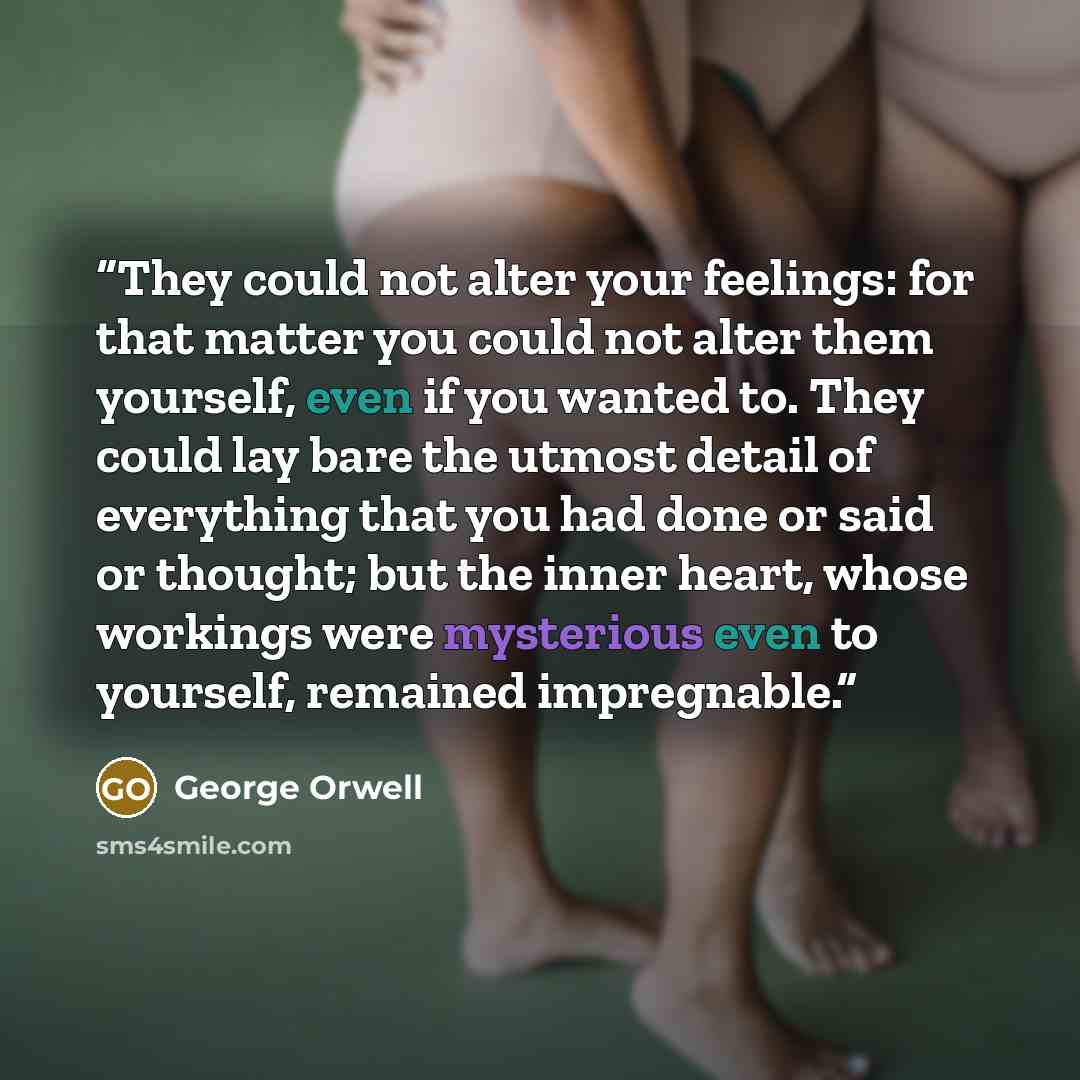 “They could not alter your feelings: for that matter you could not alter them yourself, even if you wanted to. They could lay bare the utmost detail of everything that you had done or said or thought; but the inner heart, whose workings were mysterious even to yourself, remained impregnable.” quote by George Orwell