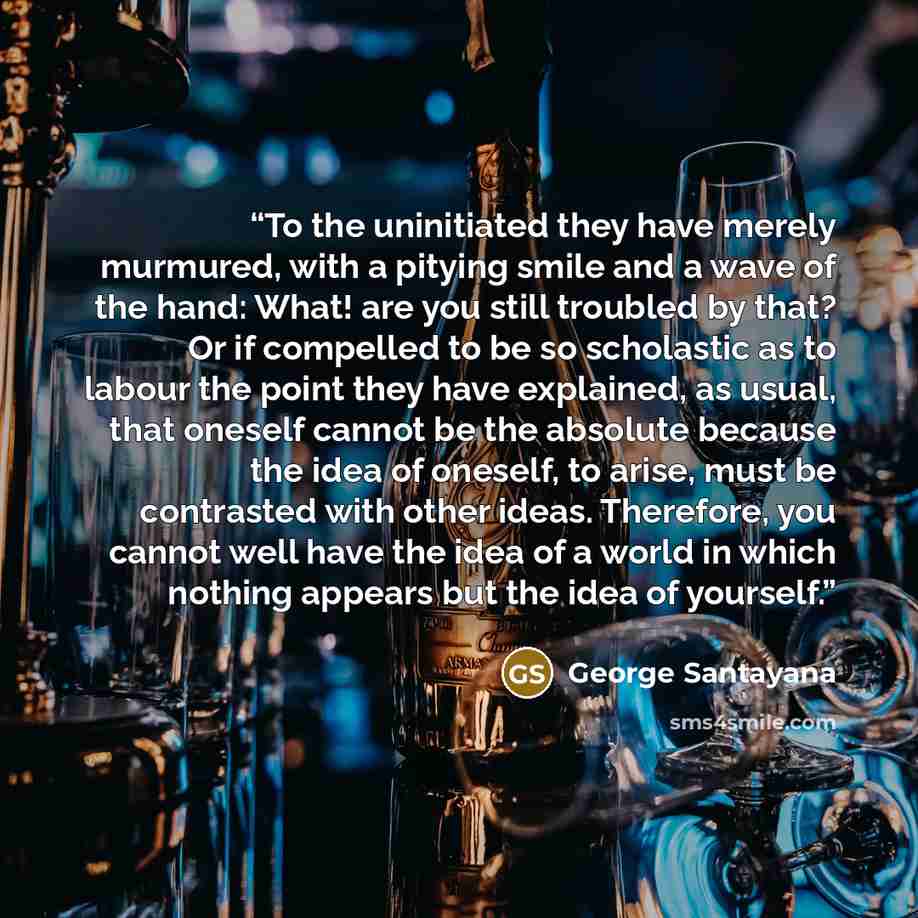 “To the uninitiated they have merely murmured, with a pitying smile and a wave of the hand: What! are you still troubled by that? Or if compelled to be so scholastic as to labour the point they have explained, as usual, that oneself cannot be the absolute because the idea of oneself, to arise, must…” quote by George Santayana