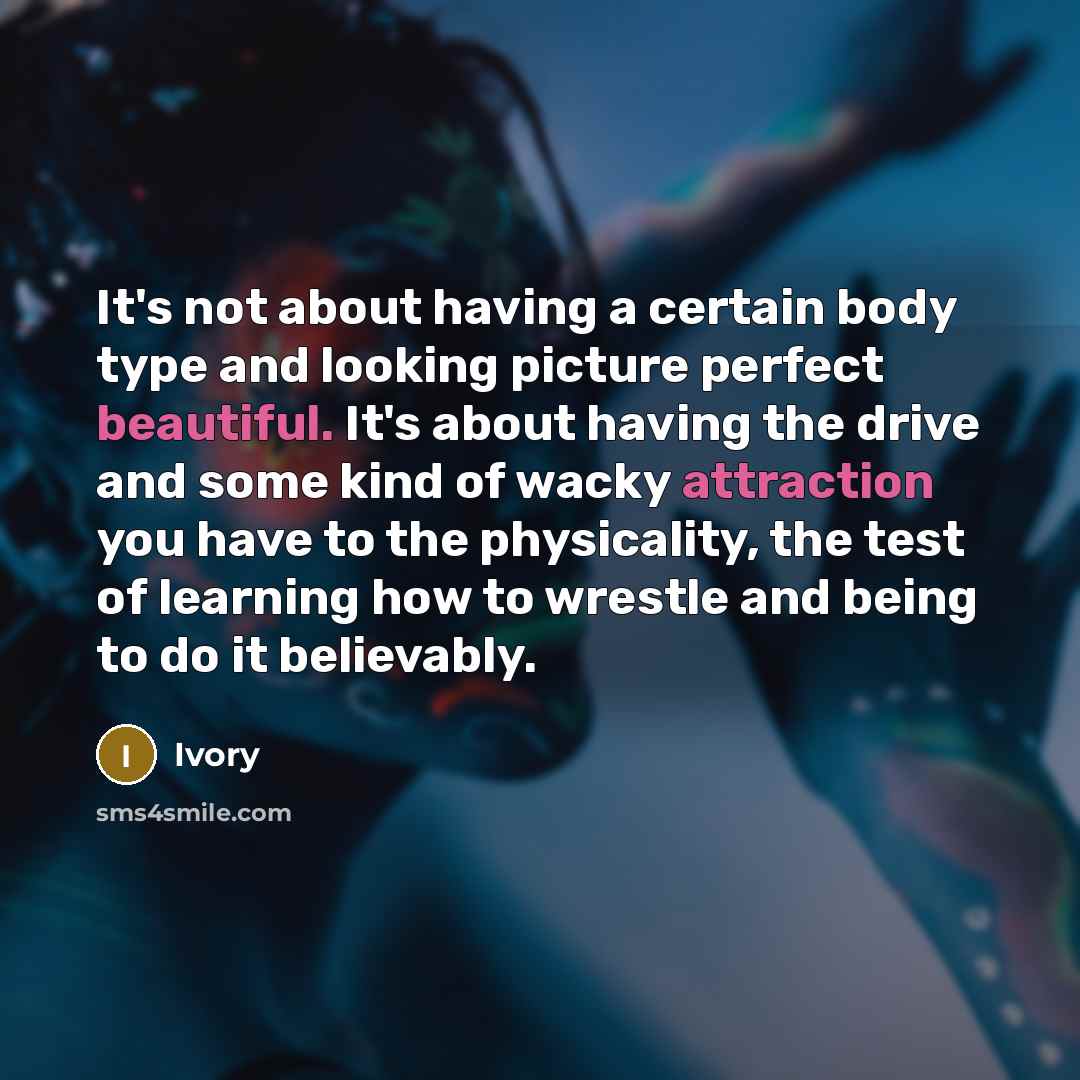 “It's not about having a certain body type and looking picture perfect beautiful. It's about having the drive and some kind of wacky attraction you have to the physicality, the test of learning how to wrestle and being to do it believably.” quote by Ivory