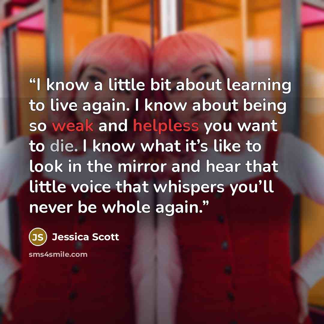 “I know a little bit about learning to live again. I know about being so weak and helpless you want to die. I know what it’s like to look in the mirror and hear that little voice that whispers you’ll never be whole again.” quote by Jessica Scott