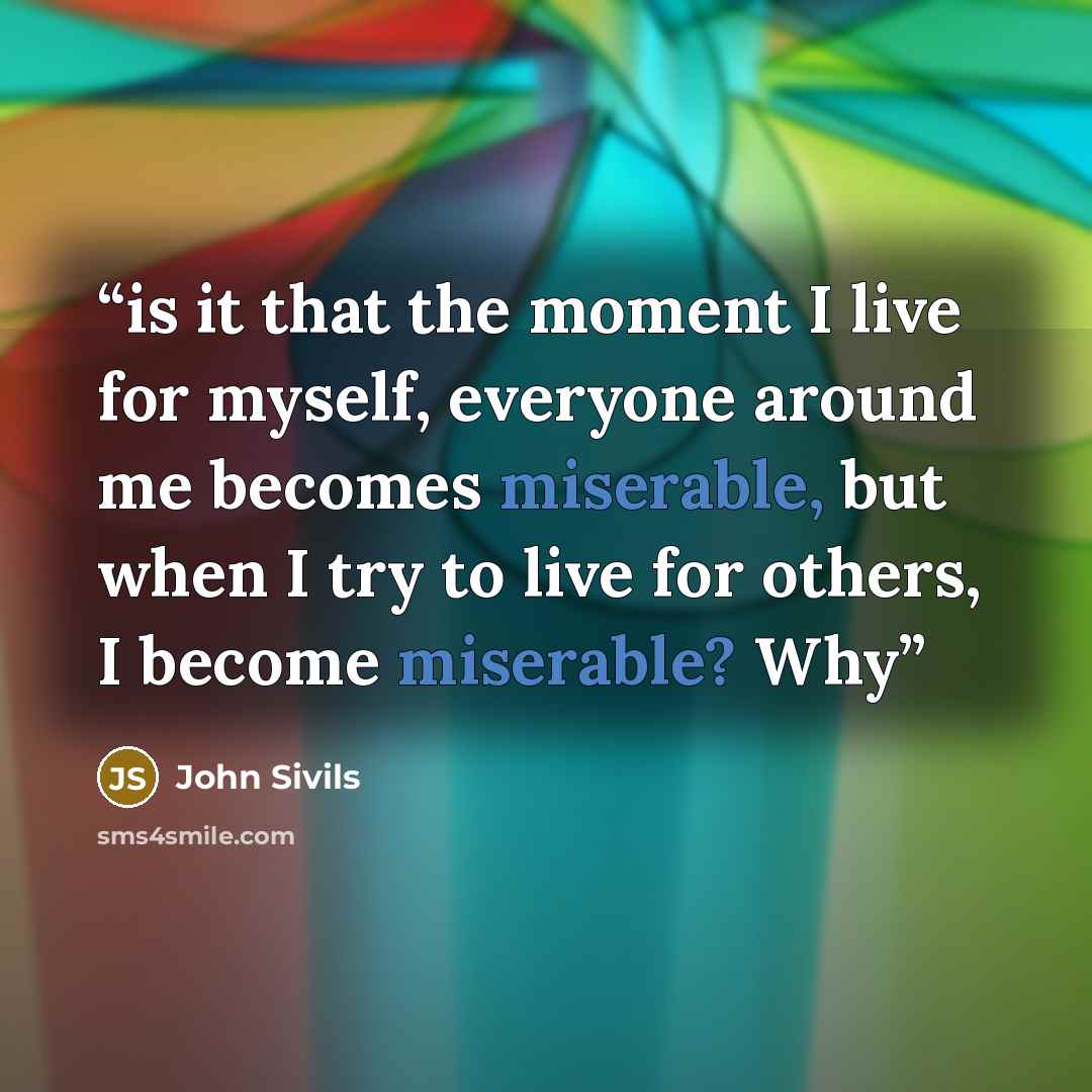 “is it that the moment I live for myself, everyone around me becomes miserable, but when I try to live for others, I become miserable? Why” quote by John Sivils