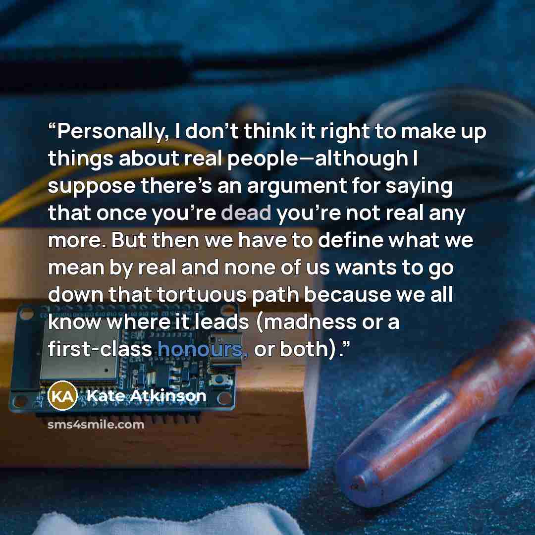 “Personally, I don’t think it right to make up things about real people—although I suppose there’s an argument for saying that once you’re dead you’re not real any more. But then we have to define what we mean by real and none of us wants to go down that tortuous path because we all know where it…” quote by Kate Atkinson