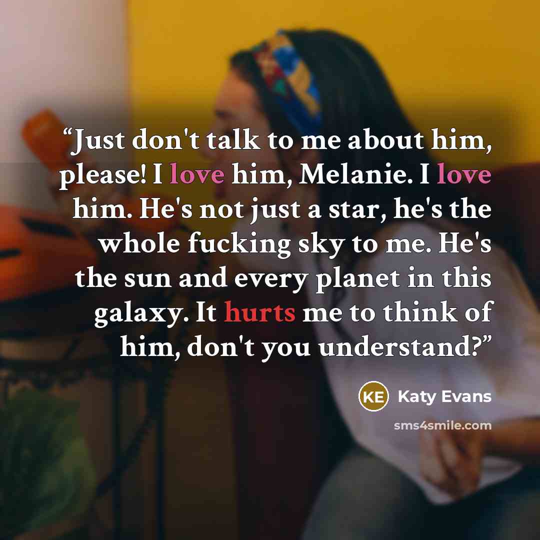 “Just don't talk to me about him, please! I love him, Melanie. I love him. He's not just a star, he's the whole fucking sky to me. He's the sun and every planet in this galaxy. It hurts me to think of him, don't you understand?” quote by Katy Evans