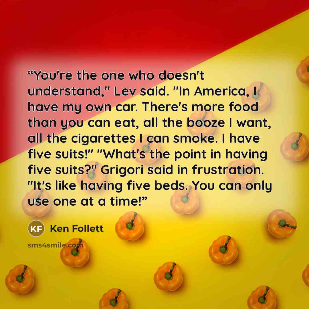 “You're the one who doesn't understand," Lev said. "In America, I have my own car. There's more food than you can eat, all the booze I want, all the cigarettes I can smoke. I have five suits!" "What's the point in having five suits?" Grigori said in frustration. "It's like having five beds. You can…” quote by Ken Follett