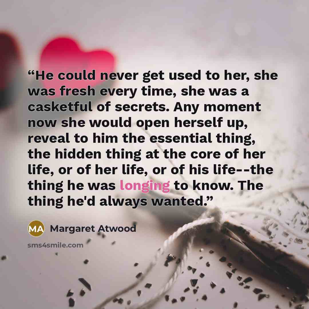 “He could never get used to her, she was fresh every time, she was a casketful of secrets. Any moment now she would open herself up, reveal to him the essential thing, the hidden thing at the core of her life, or of her life, or of his life--the thing he was longing to know. The thing he'd always…” quote by Margaret Atwood