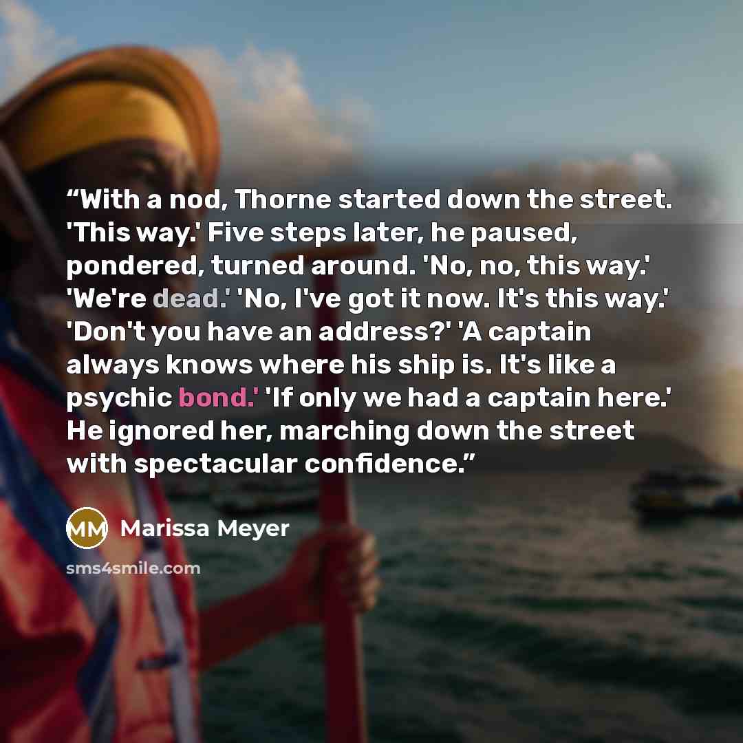 “With a nod, Thorne started down the street. 'This way.' Five steps later, he paused, pondered, turned around. 'No, no, this way.' 'We're dead.' 'No, I've got it now. It's this way.' 'Don't you have an address?' 'A captain always knows where his ship is. It's like a psychic bond.' 'If only we had a…” quote by Marissa Meyer
