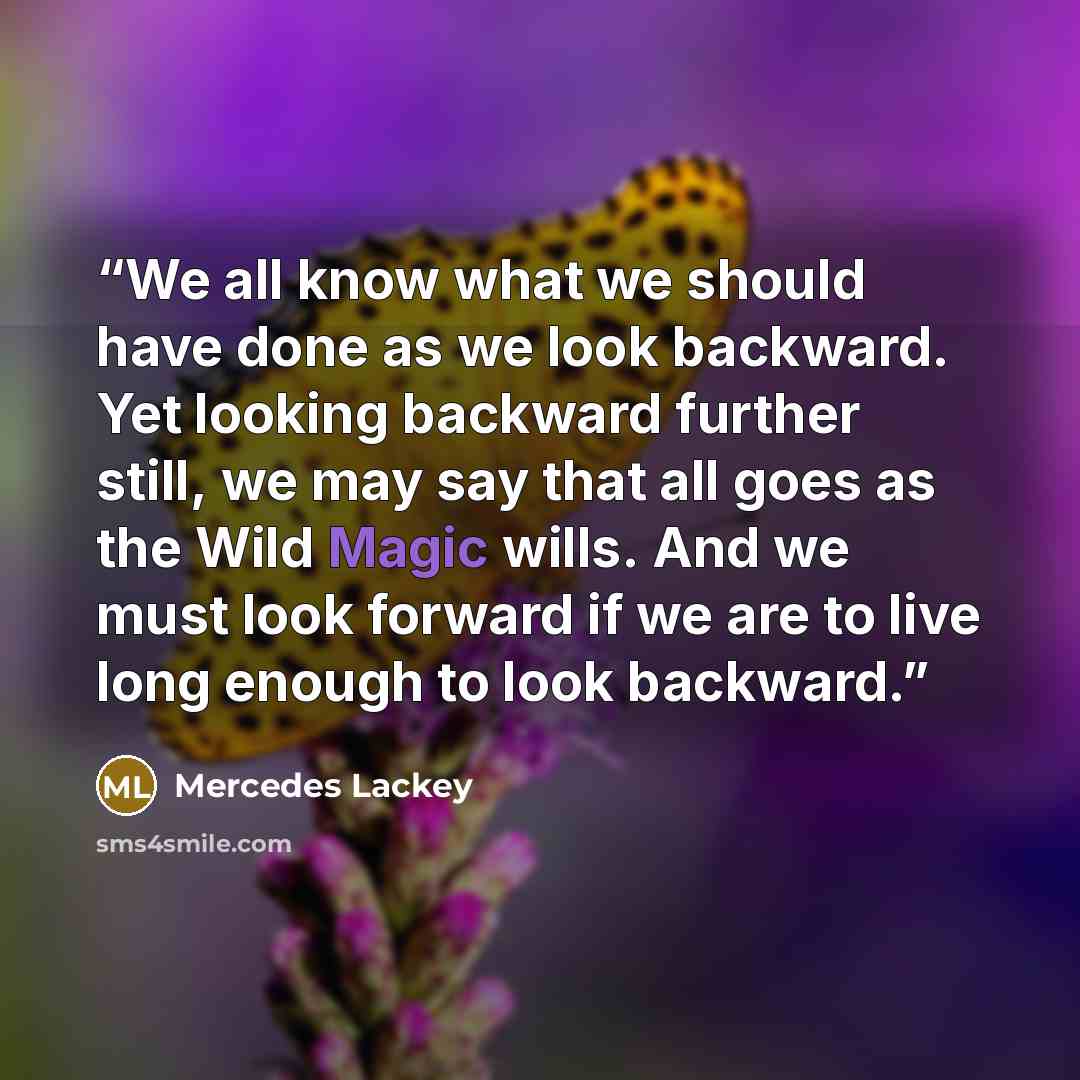 “We all know what we should have done as we look backward. Yet looking backward further still, we may say that all goes as the Wild Magic wills. And we must look forward if we are to live long enough to look backward.” quote by Mercedes Lackey