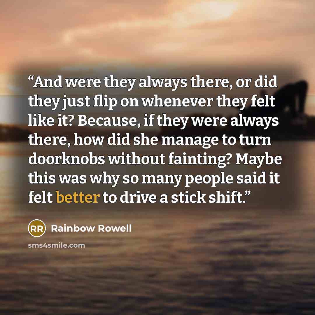 “And were they always there, or did they just flip on whenever they felt like it? Because, if they were always there, how did she manage to turn doorknobs without fainting? Maybe this was why so many people said it felt better to drive a stick shift.” quote by Rainbow Rowell
