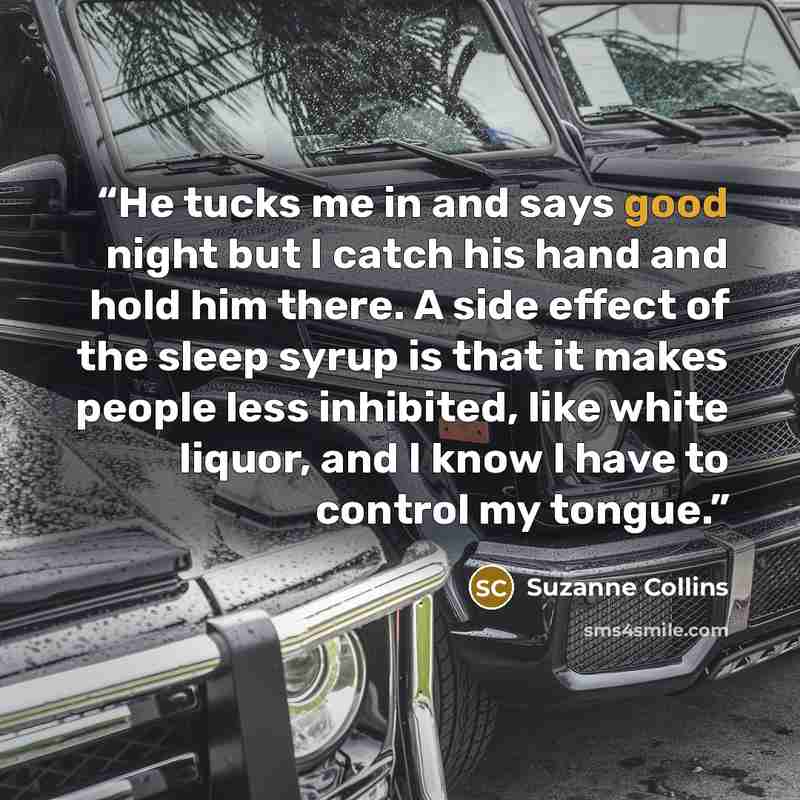 “He tucks me in and says good night but I catch his hand and hold him there. A side effect of the sleep syrup is that it makes people less inhibited, like white liquor, and I know I have to control my tongue.” quote by Suzanne Collins