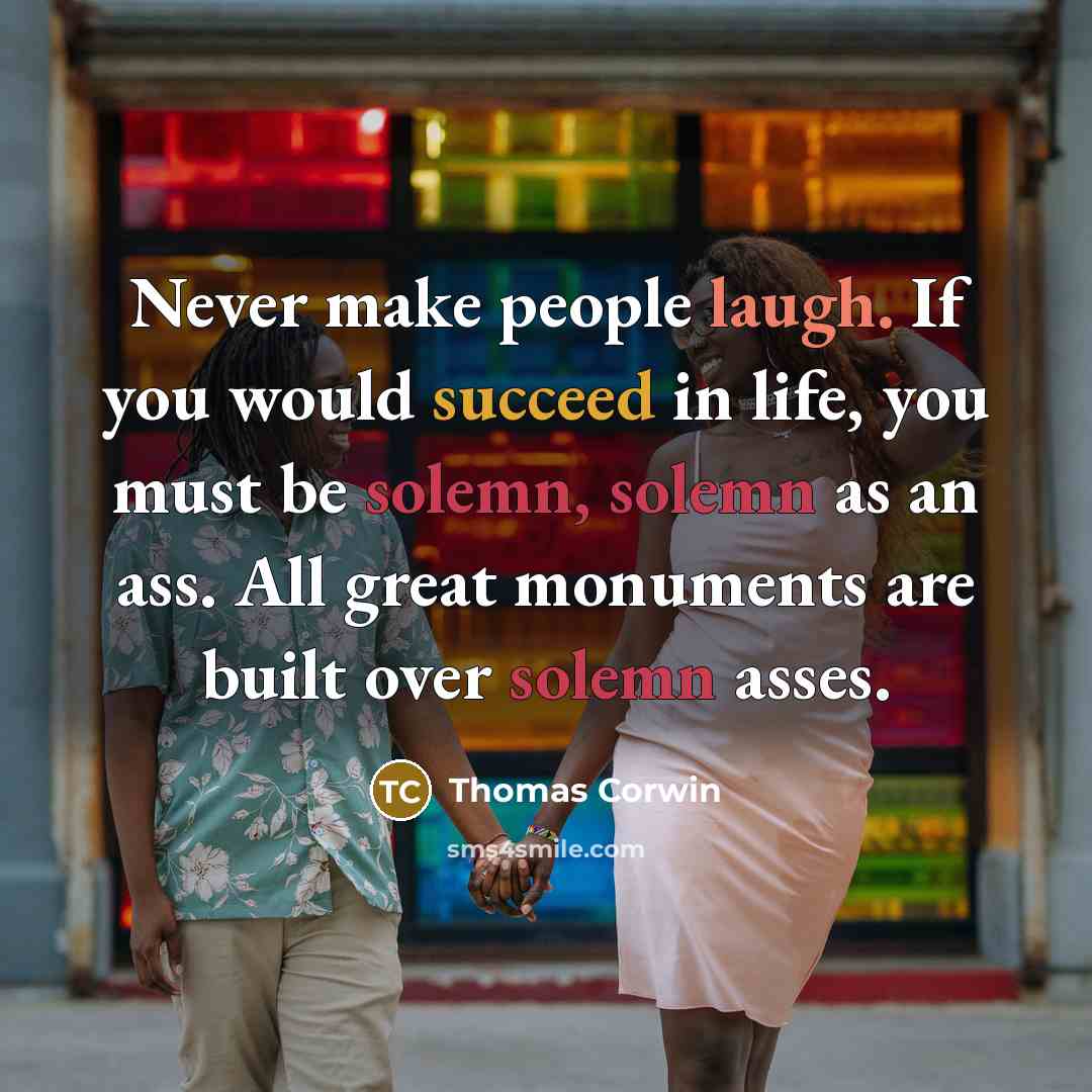 “Never make people laugh. If you would succeed in life, you must be solemn, solemn as an ass. All great monuments are built over solemn asses.” quote by Thomas Corwin
