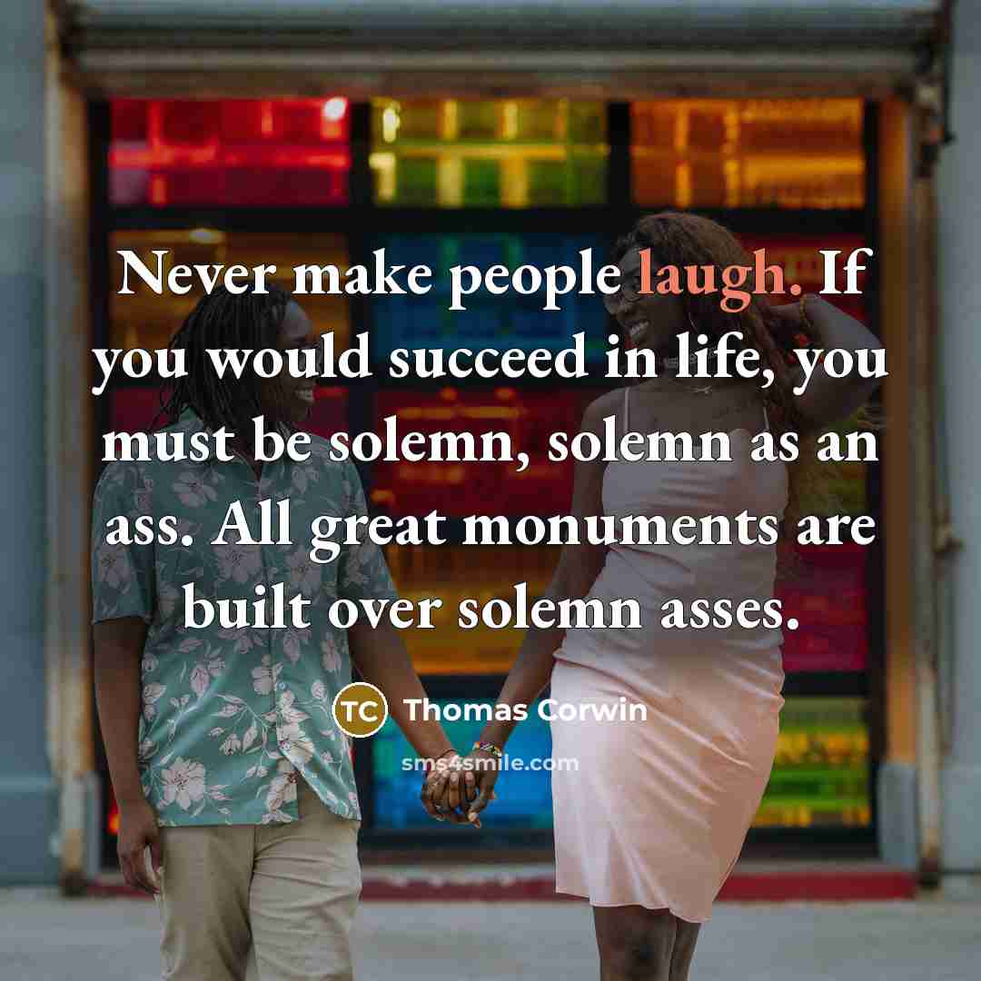 “Never make people laugh. If you would succeed in life, you must be solemn, solemn as an ass. All great monuments are built over solemn asses.” quote by Thomas Corwin