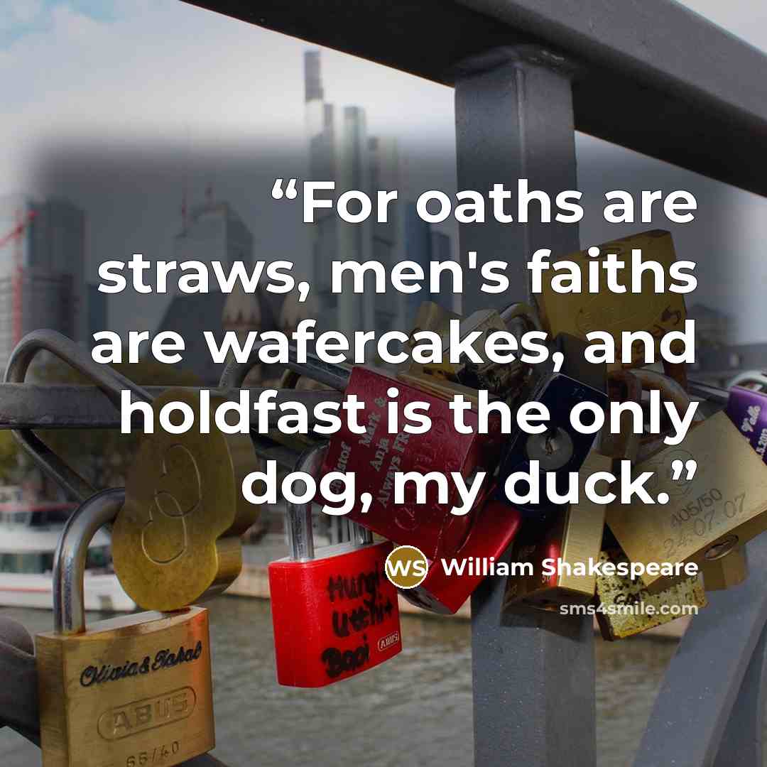 “For oaths are straws, men's faiths are wafercakes, and holdfast is the only dog, my duck.” quote by William Shakespeare