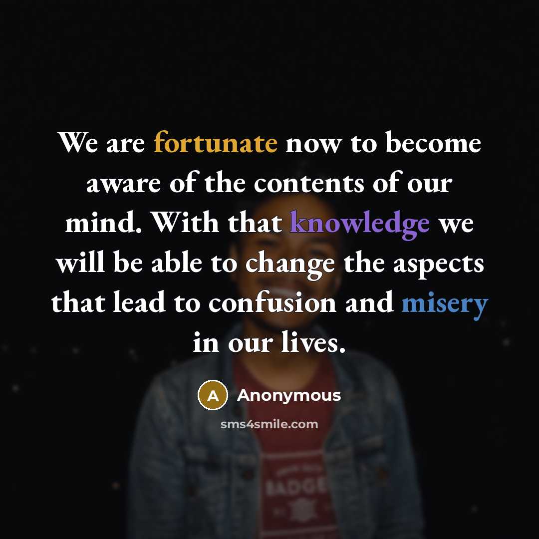 “We are fortunate now to become aware of the contents of our mind. With that knowledge we will be able to change the aspects that lead to confusion and misery in our lives.” quote by Anonymous