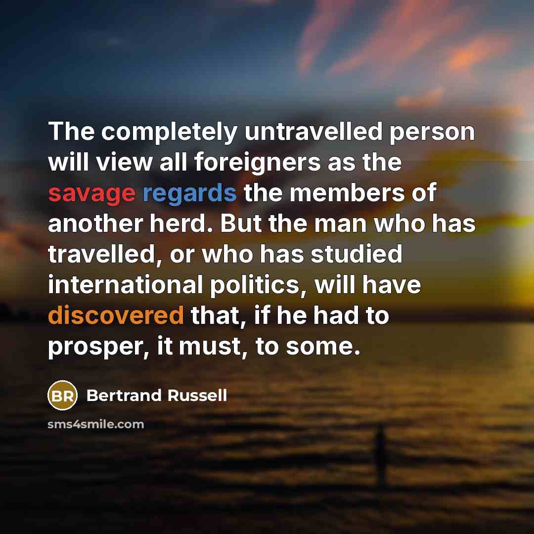 “The completely untravelled person will view all foreigners as the savage regards the members of another herd. But the man who has travelled, or who has studied international politics, will have discovered that, if he had to prosper, it must, to some.” quote by Bertrand Russell