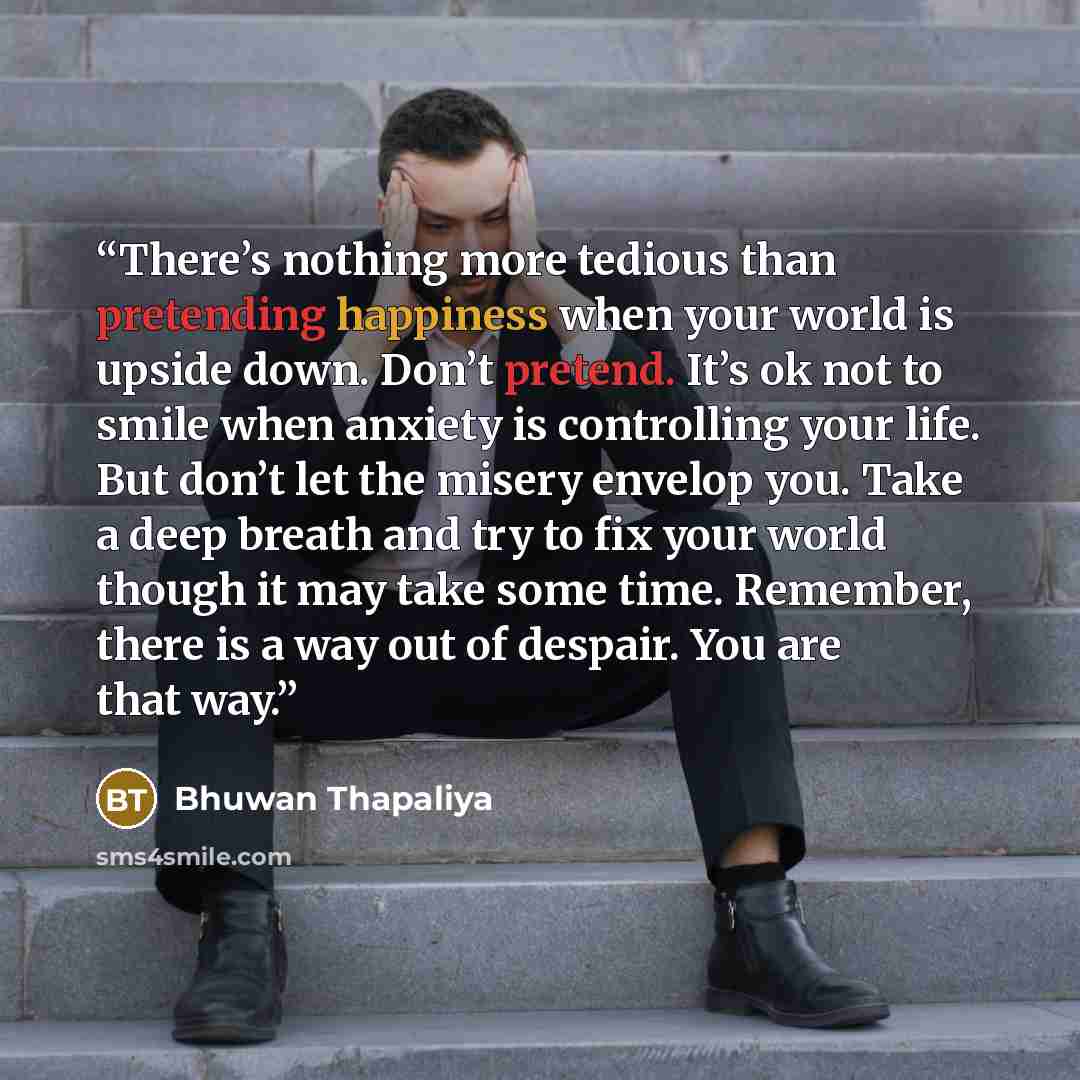 “There’s nothing more tedious than pretending happiness when your world is upside down. Don’t pretend. It’s ok not to smile when anxiety is controlling your life. But don’t let the misery envelop you. Take a deep breath and try to fix your world though it may take some time. Remember, there is a…” quote by Bhuwan Thapaliya
