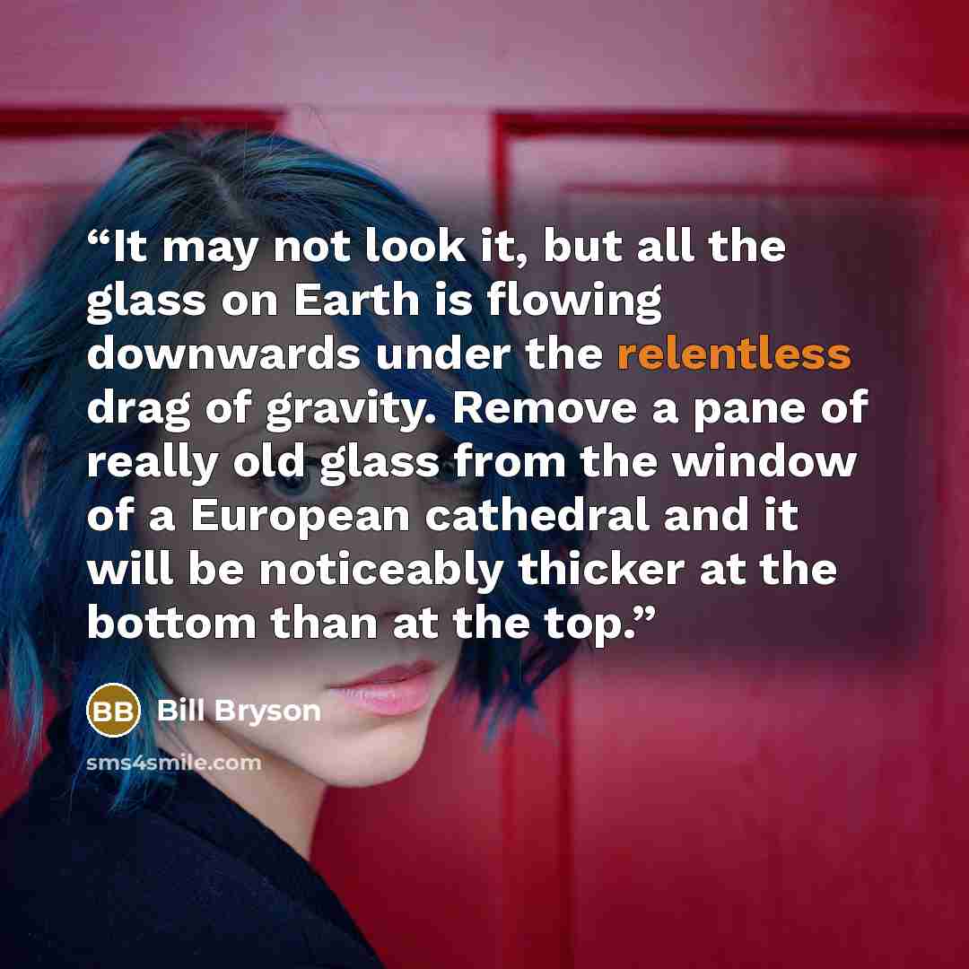“It may not look it, but all the glass on Earth is flowing downwards under the relentless drag of gravity. Remove a pane of really old glass from the window of a European cathedral and it will be noticeably thicker at the bottom than at the top.” quote by Bill Bryson