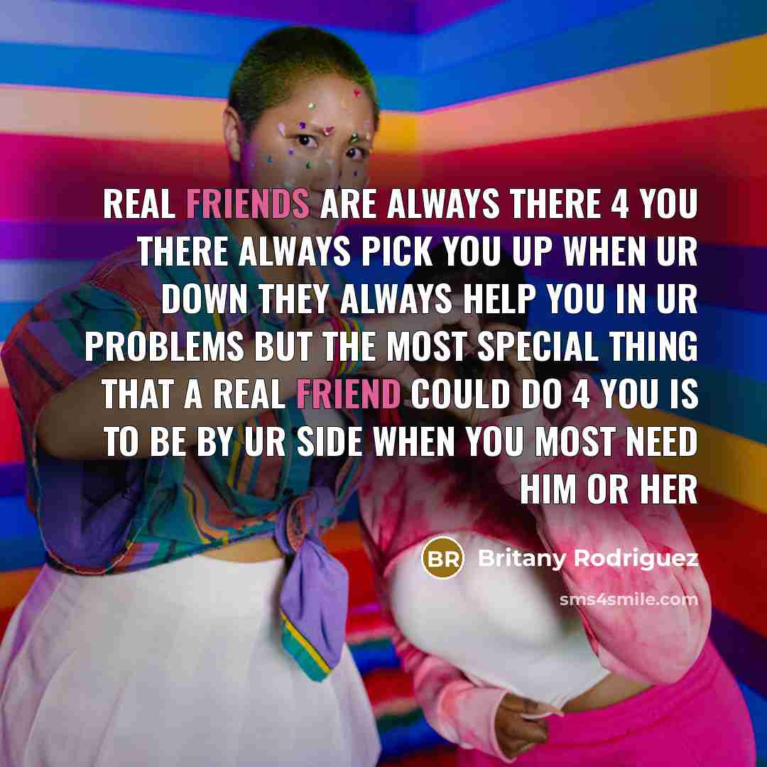 “Real friends are always there 4 you there always pick you up when ur down they always help you in ur problems but the most special thing that a real friend could do 4 you is to be by ur side when you most need him or her” quote by Britany Rodriguez